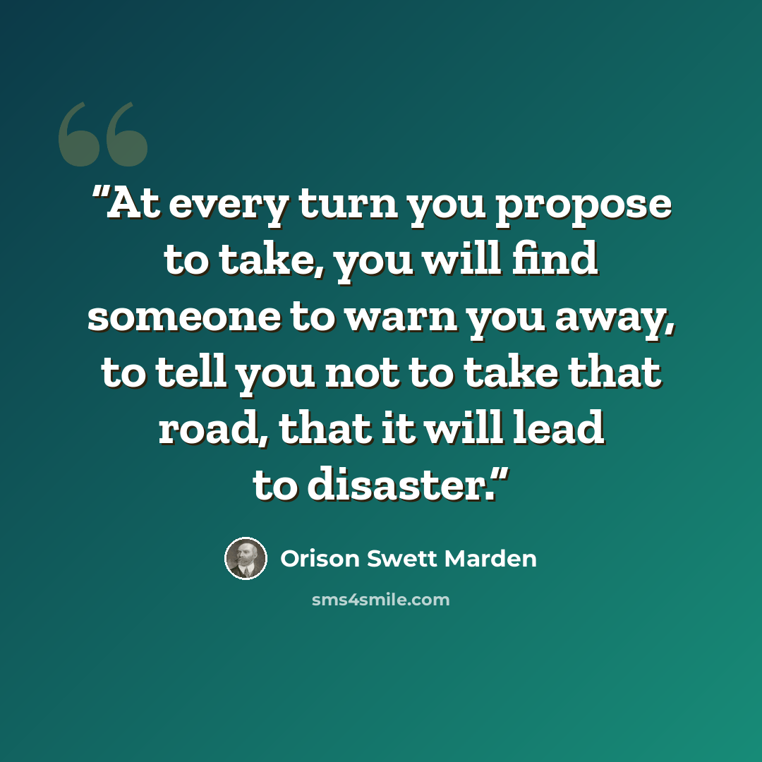 “At every turn you propose to take, you will find someone to warn you away, to tell you not to take that road, that it will lead to disaster.” quote by Orison Swett Marden