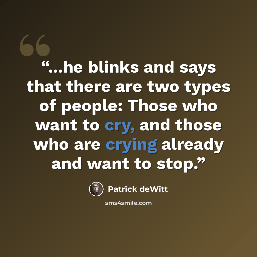 “...he blinks and says that there are two types of people: Those who want to cry, and those who are crying already and want to stop.” quote by Patrick deWitt