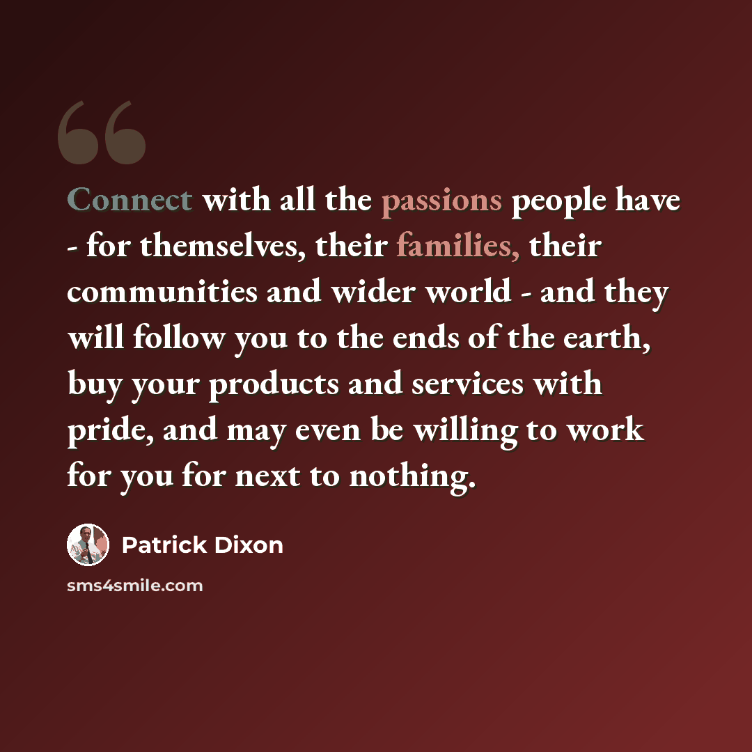 “Connect with all the passions people have - for themselves, their families, their communities and wider world - and they will follow you to the ends of the earth, buy your products and services with pride, and may even be willing to work for you for next to nothing.” quote by Patrick Dixon