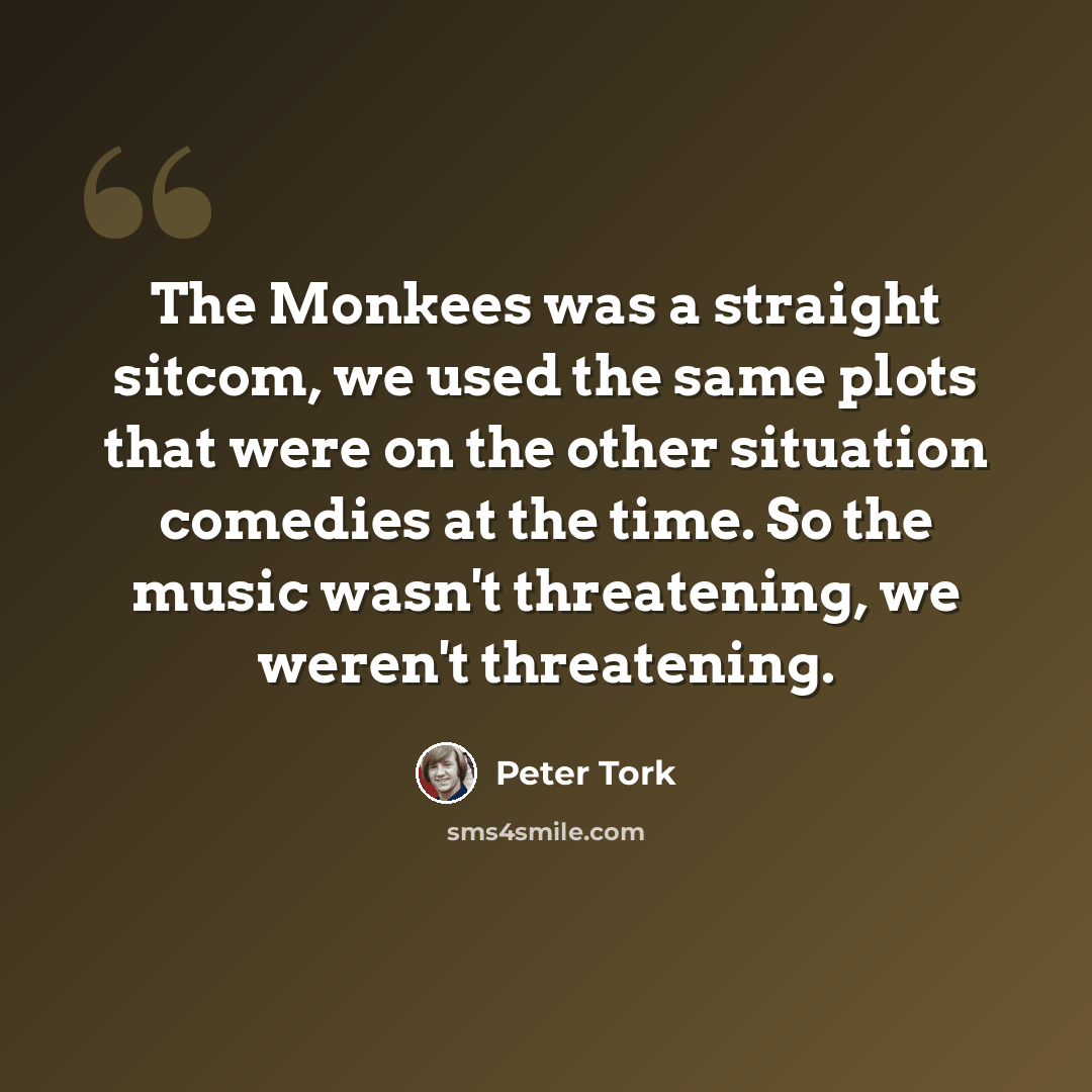 “The Monkees was a straight sitcom, we used the same plots that were on the other situation comedies at the time. So the music wasn't threatening, we weren't threatening.” quote by Peter Tork
