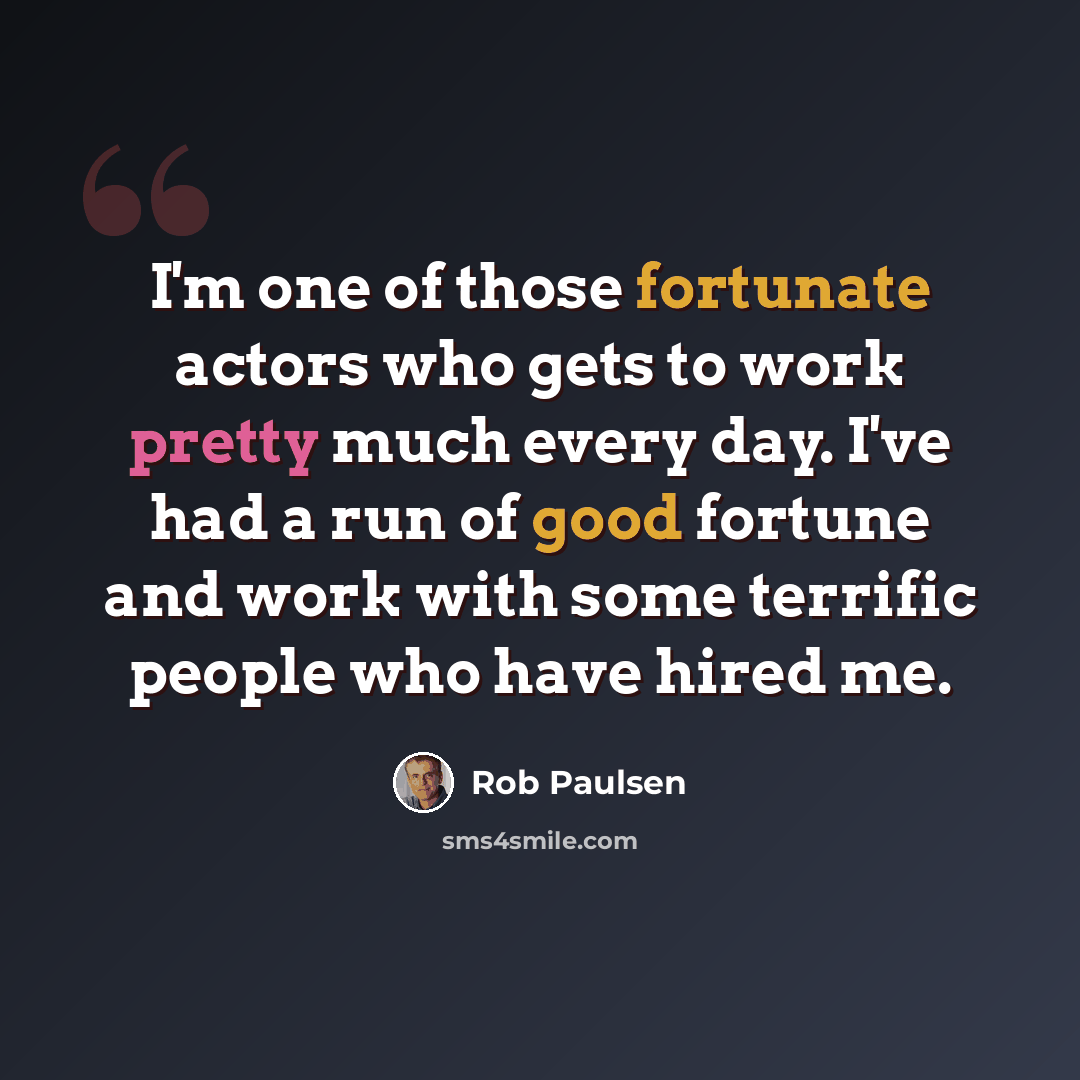 “I'm one of those fortunate actors who gets to work pretty much every day. I've had a run of good fortune and work with some terrific people who have hired me.” quote by Rob Paulsen