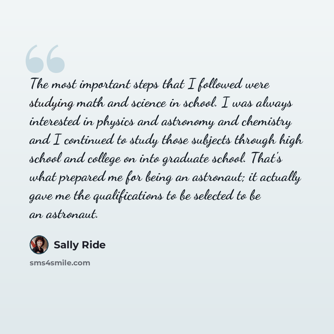 “The most important steps that I followed were studying math and science in school. I was always interested in physics and astronomy and chemistry and I continued to study those subjects through high school and college on into graduate school. That's what prepared me for being an astronaut; it…” quote by Sally Ride