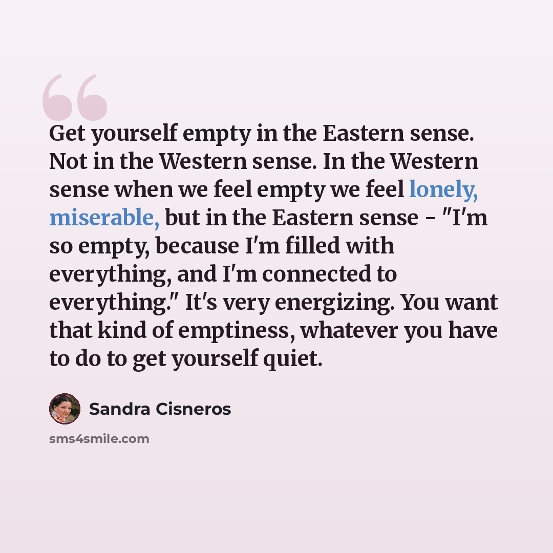 “Get yourself empty in the Eastern sense. Not in the Western sense. In the Western sense when we feel empty we feel lonely, miserable, but in the Eastern sense - "I'm so empty, because I'm filled with everything, and I'm connected to everything." It's very energizing. You want that kind of…” quote by Sandra Cisneros