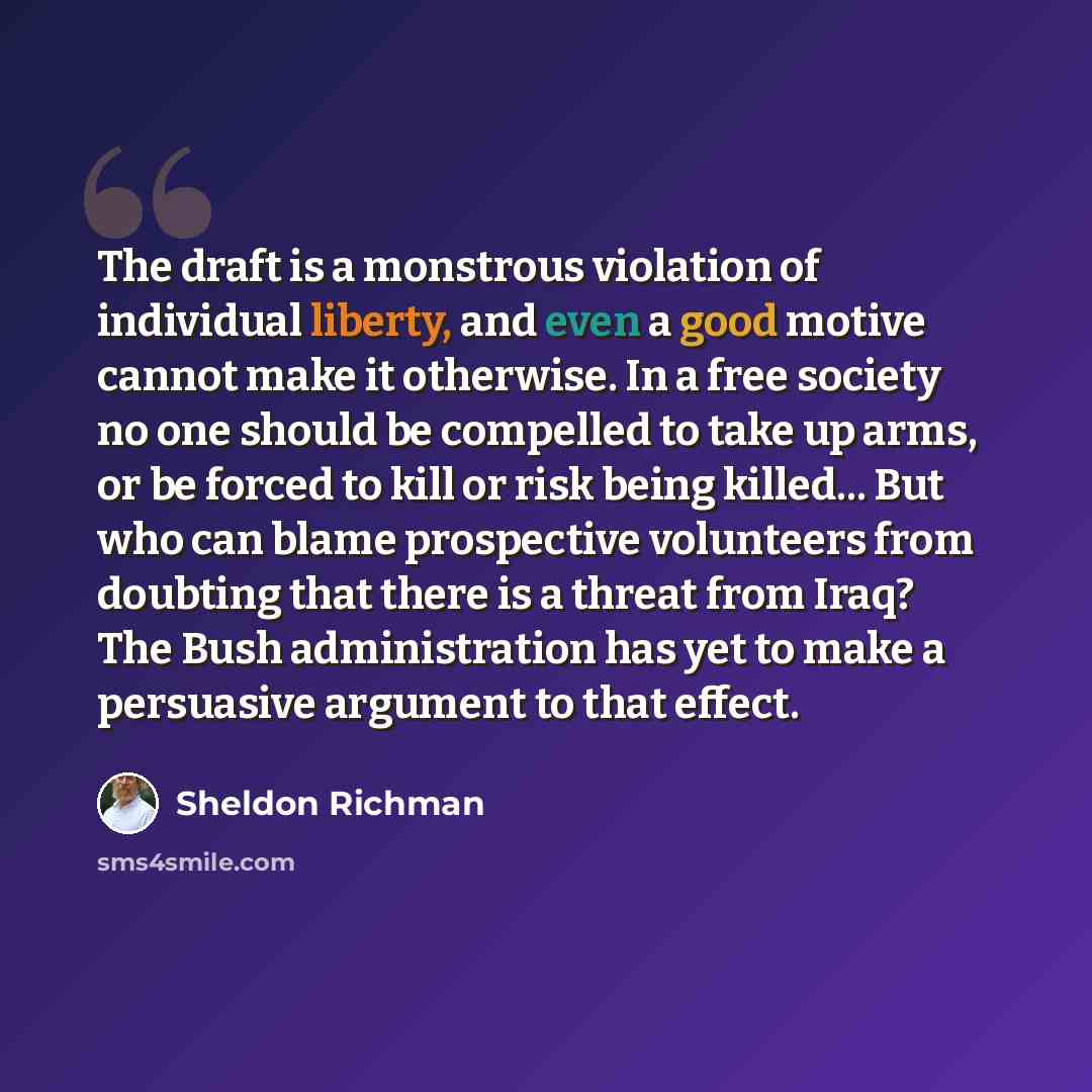 “The draft is a monstrous violation of individual liberty, and even a good motive cannot make it otherwise. In a free society no one should be compelled to take up arms, or be forced to kill or risk being killed... But who can blame prospective volunteers from doubting that there is a threat from…” quote by Sheldon Richman