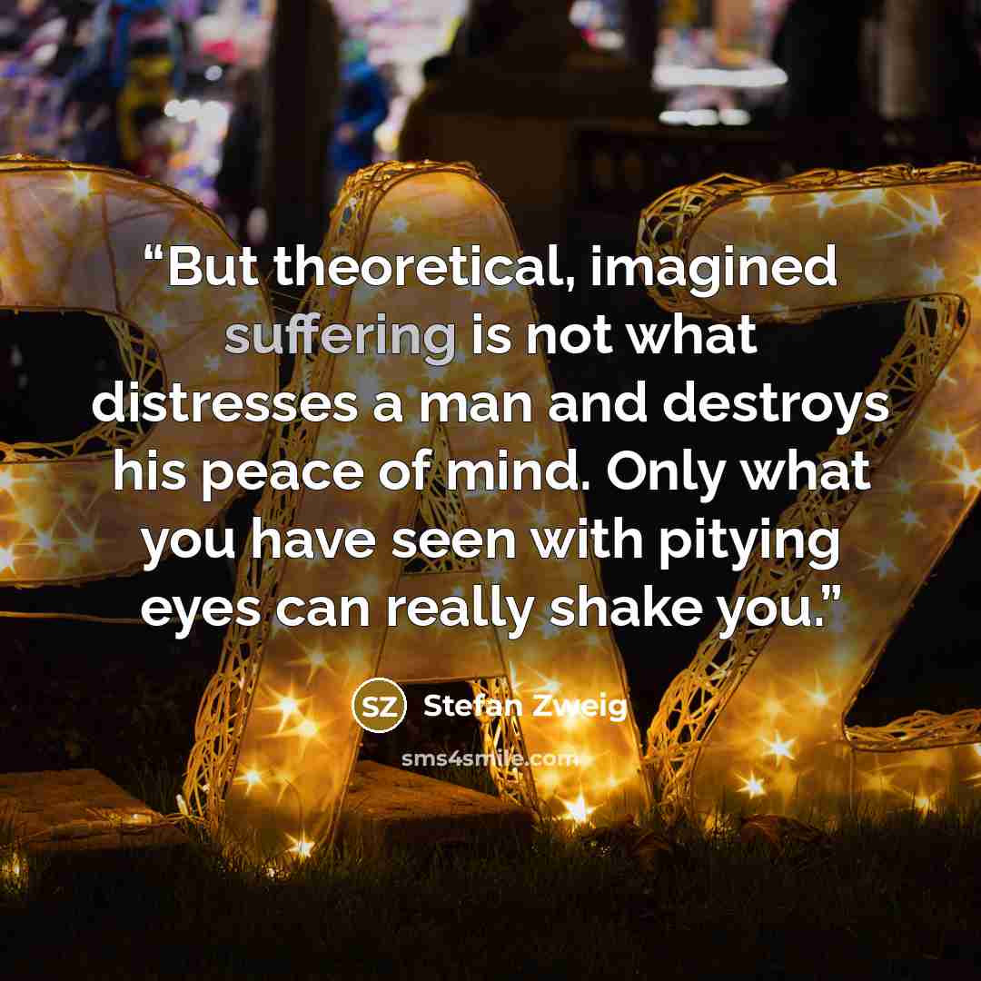 “But theoretical, imagined suffering is not what distresses a man and destroys his peace of mind. Only what you have seen with pitying eyes can really shake you.” quote by Stefan Zweig