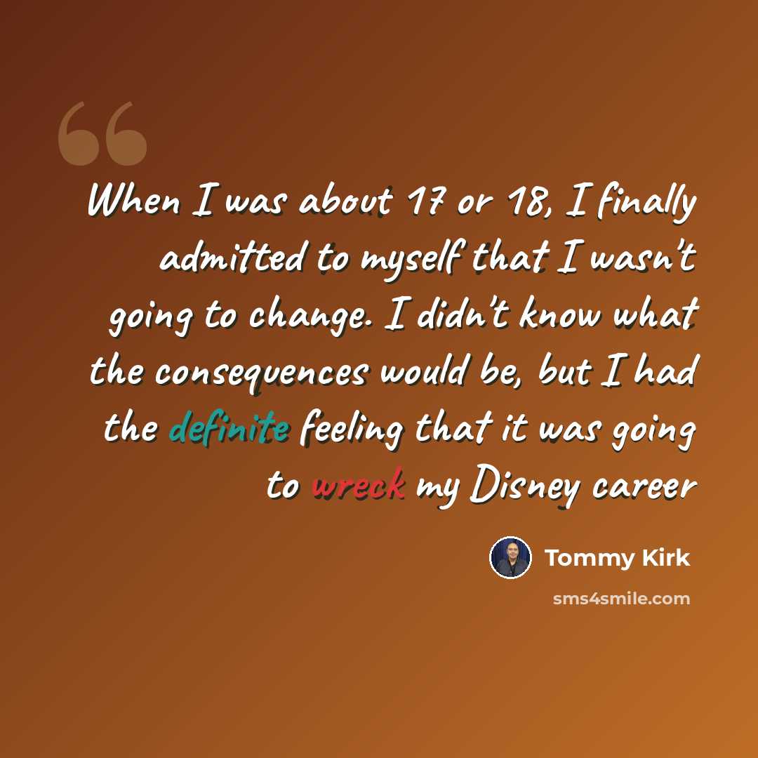 “When I was about 17 or 18, I finally admitted to myself that I wasn't going to change. I didn't know what the consequences would be, but I had the definite feeling that it was going to wreck my Disney career” quote by Tommy Kirk