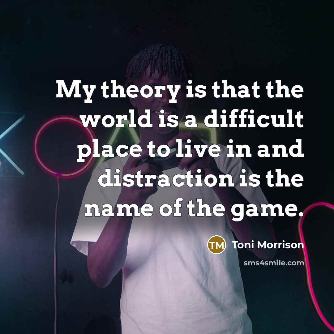 “My theory is that the world is a difficult place to live in and distraction is the name of the game.” quote by Toni Morrison