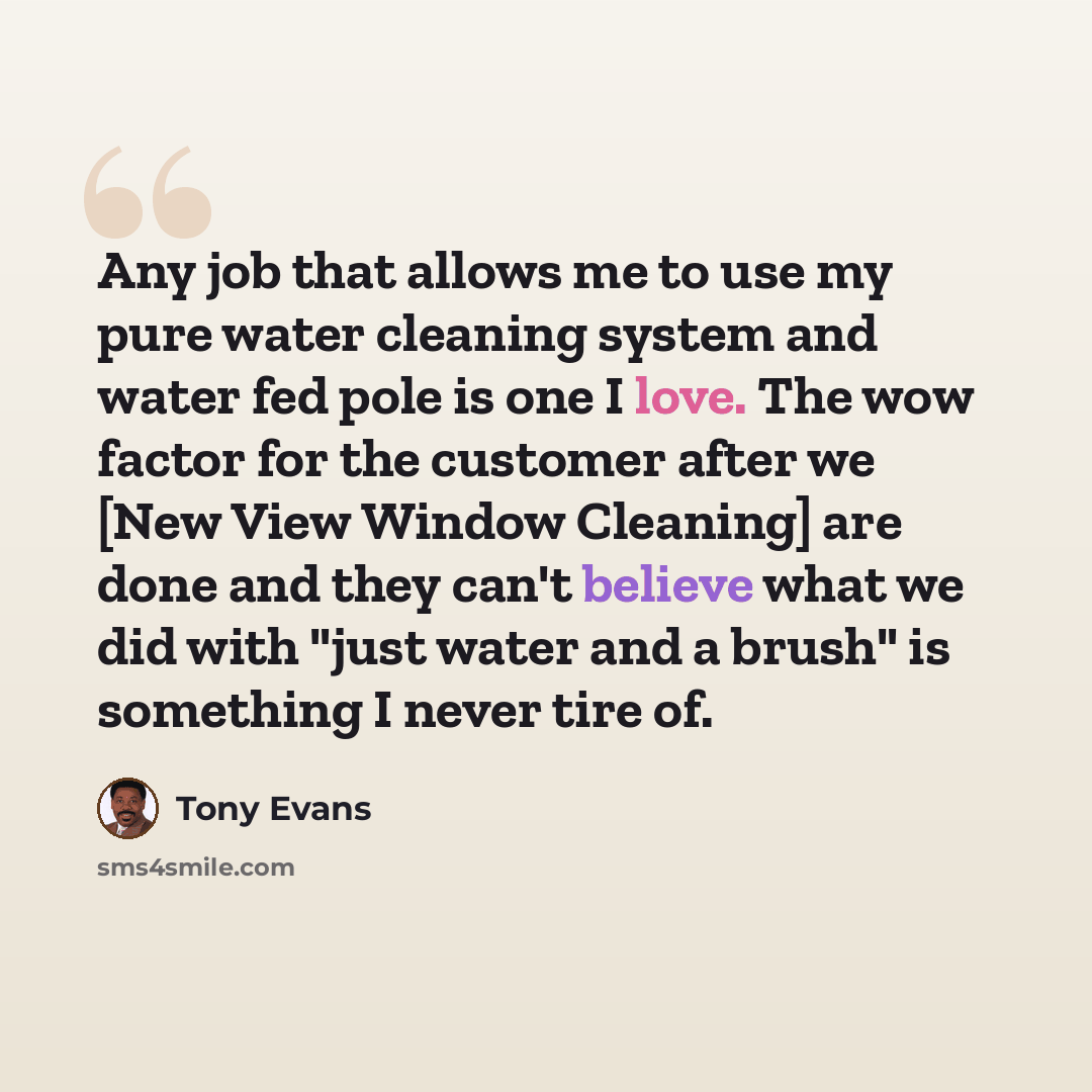“Any job that allows me to use my pure water cleaning system and water fed pole is one I love. The wow factor for the customer after we [New View Window Cleaning] are done and they can't believe what we did with "just water and a brush" is something I never tire of.” quote by Tony Evans