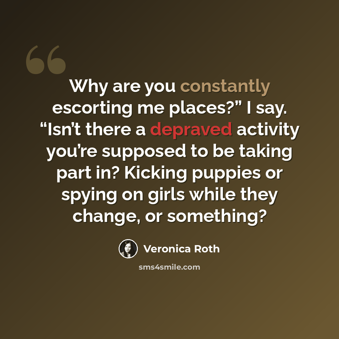 “Why are you constantly escorting me places?” I say. “Isn’t there a depraved activity you’re supposed to be taking part in? Kicking puppies or spying on girls while they change, or something?” quote by Veronica Roth