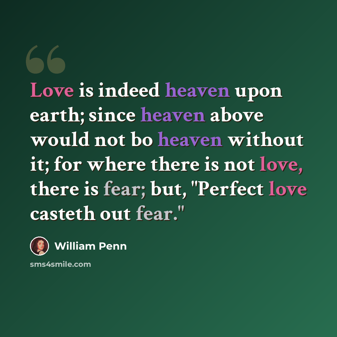 “Love is indeed heaven upon earth; since heaven above would not bo heaven without it; for where there is not love, there is fear; but, "Perfect love casteth out fear."” quote by William Penn