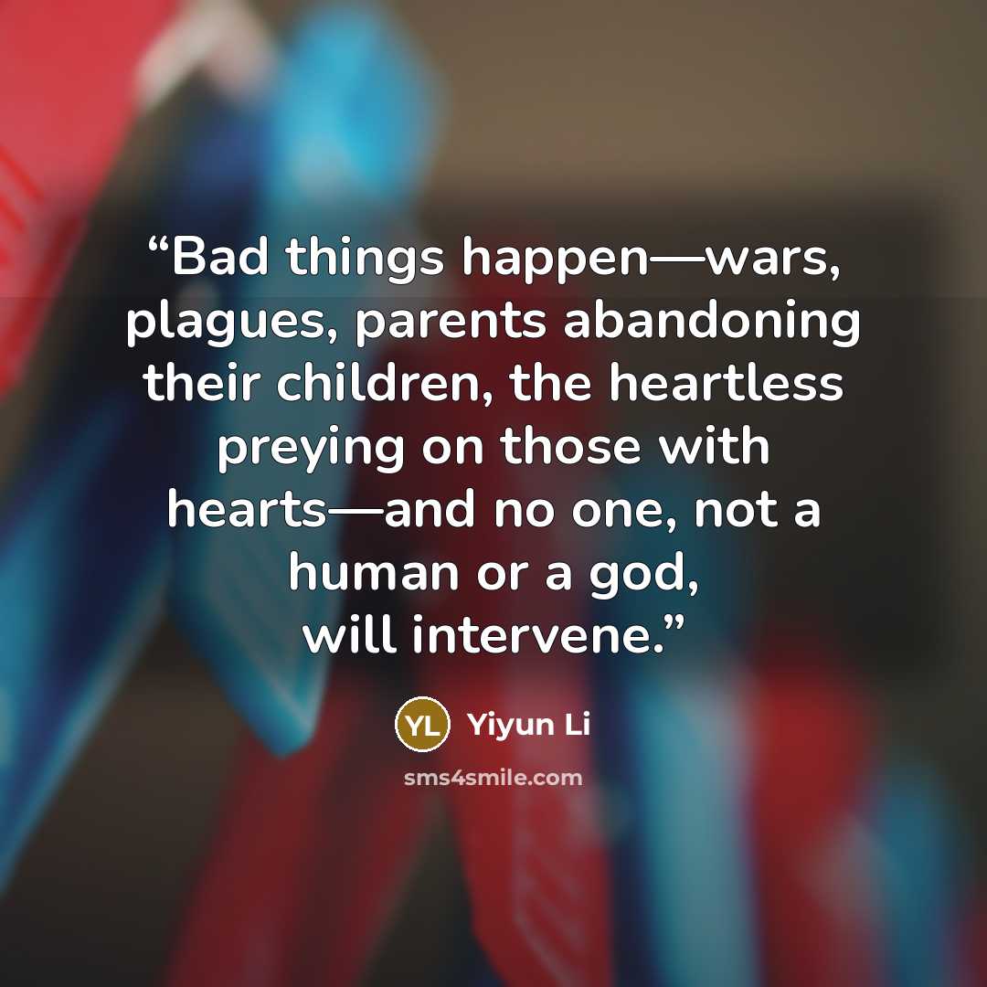 “Bad things happen—wars, plagues, parents abandoning their children, the heartless preying on those with hearts—and no one, not a human or a god, will intervene.” quote by Yiyun Li