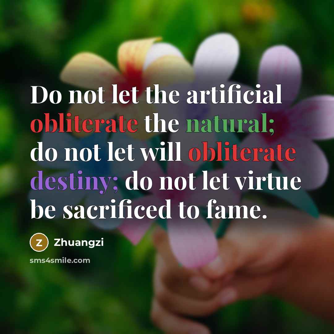 “Do not let the artificial obliterate the natural; do not let will obliterate destiny; do not let virtue be sacrificed to fame.” quote by Zhuangzi