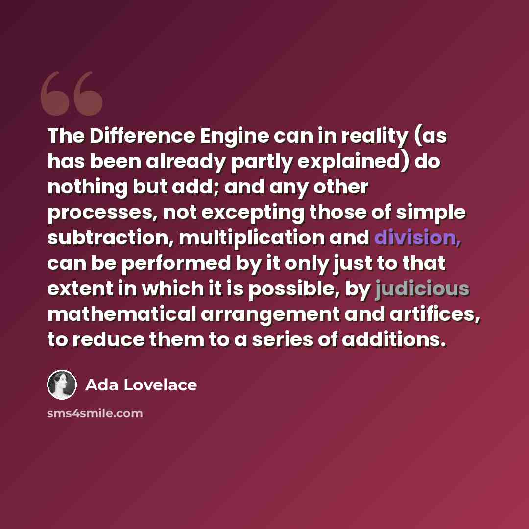 “The Difference Engine can in reality (as has been already partly explained) do nothing but add; and any other processes, not excepting those of simple subtraction, multiplication and division, can be performed by it only just to that extent in which it is possible, by judicious mathematical…” quote by Ada Lovelace
