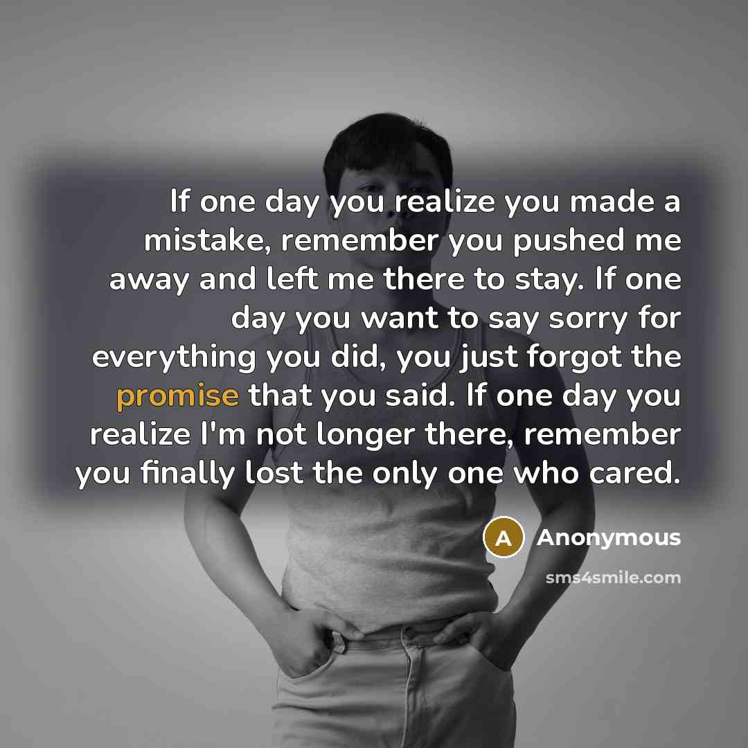 “If one day you realize you made a mistake, remember you pushed me away and left me there to stay. If one day you want to say sorry for everything you did, you just forgot the promise that you said. If one day you realize I'm not longer there, remember you finally lost the only one who cared.” quote by Anonymous