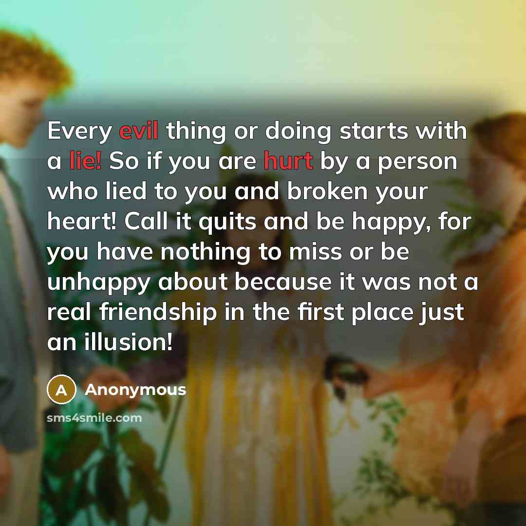 “Every evil thing or doing starts with a lie! So if you are hurt by a person who lied to you and broken your heart! Call it quits and be happy, for you have nothing to miss or be unhappy about because it was not a real friendship in the first place just an illusion!” quote by Anonymous