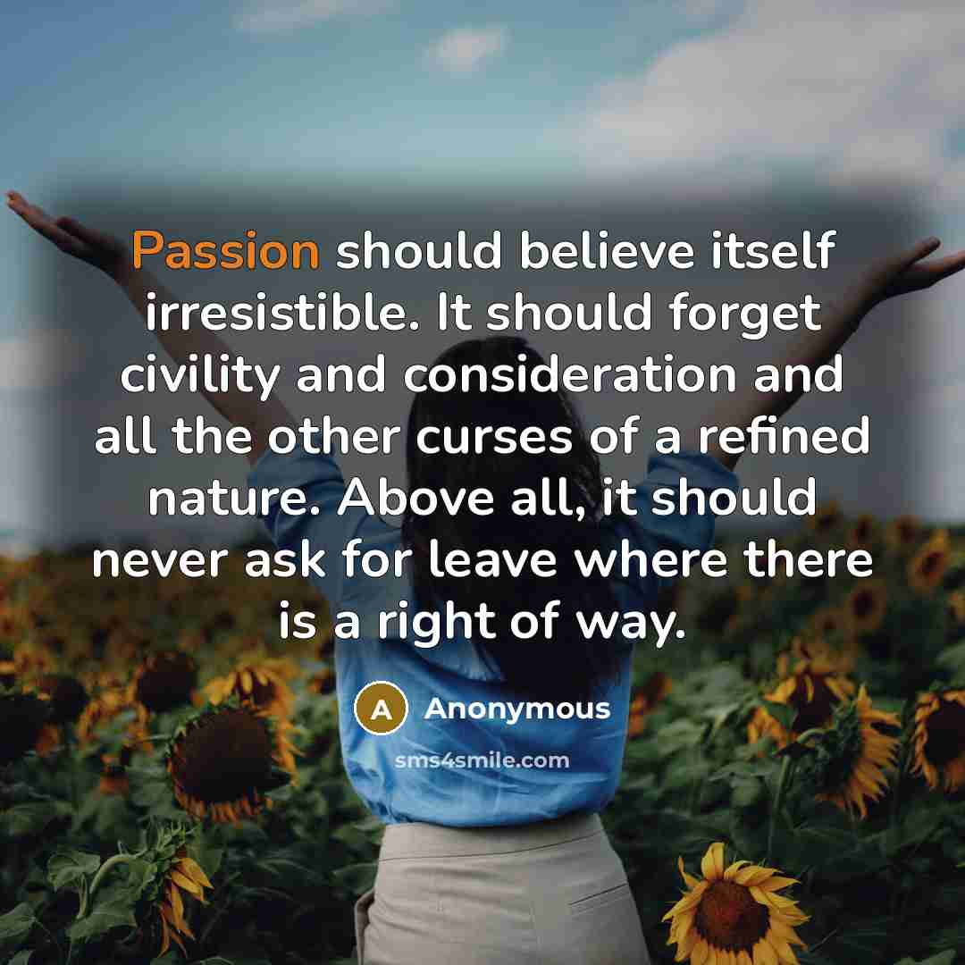 “Passion should believe itself irresistible. It should forget civility and consideration and all the other curses of a refined nature. Above all, it should never ask for leave where there is a right of way.” quote by Anonymous