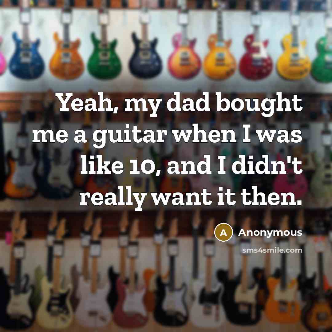 “Yeah, my dad bought me a guitar when I was like 10, and I didn't really want it then.” quote by Anonymous