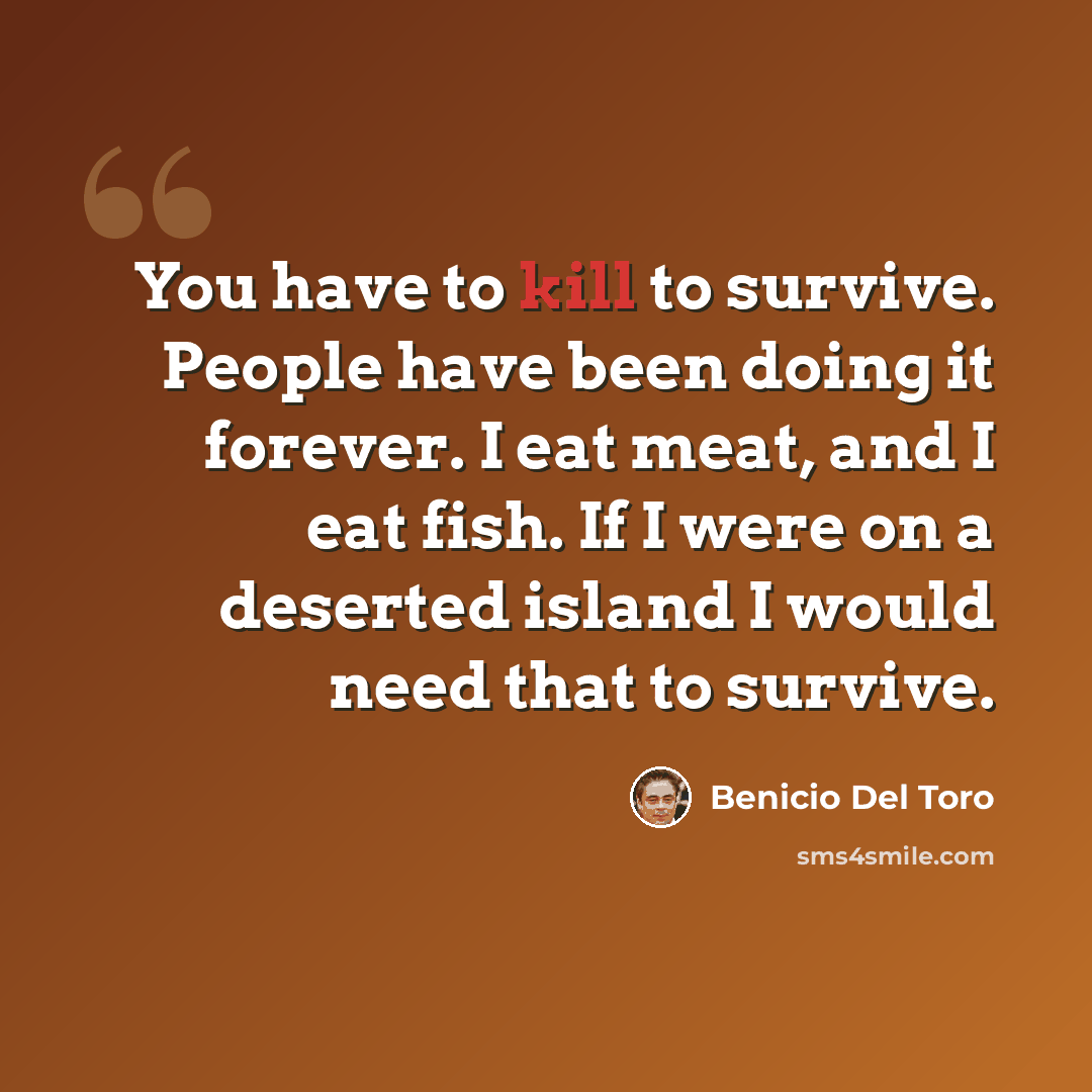 “You have to kill to survive. People have been doing it forever. I eat meat, and I eat fish. If I were on a deserted island I would need that to survive.” quote by Benicio Del Toro