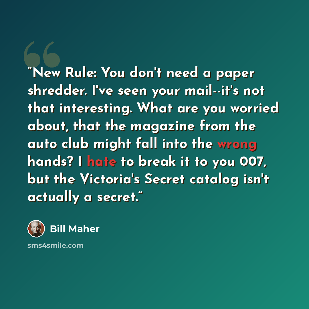 “New Rule: You don't need a paper shredder. I've seen your mail--it's not that interesting. What are you worried about, that the magazine from the auto club might fall into the wrong hands? I hate to break it to you 007, but the Victoria's Secret catalog isn't actually a secret.” quote by Bill Maher