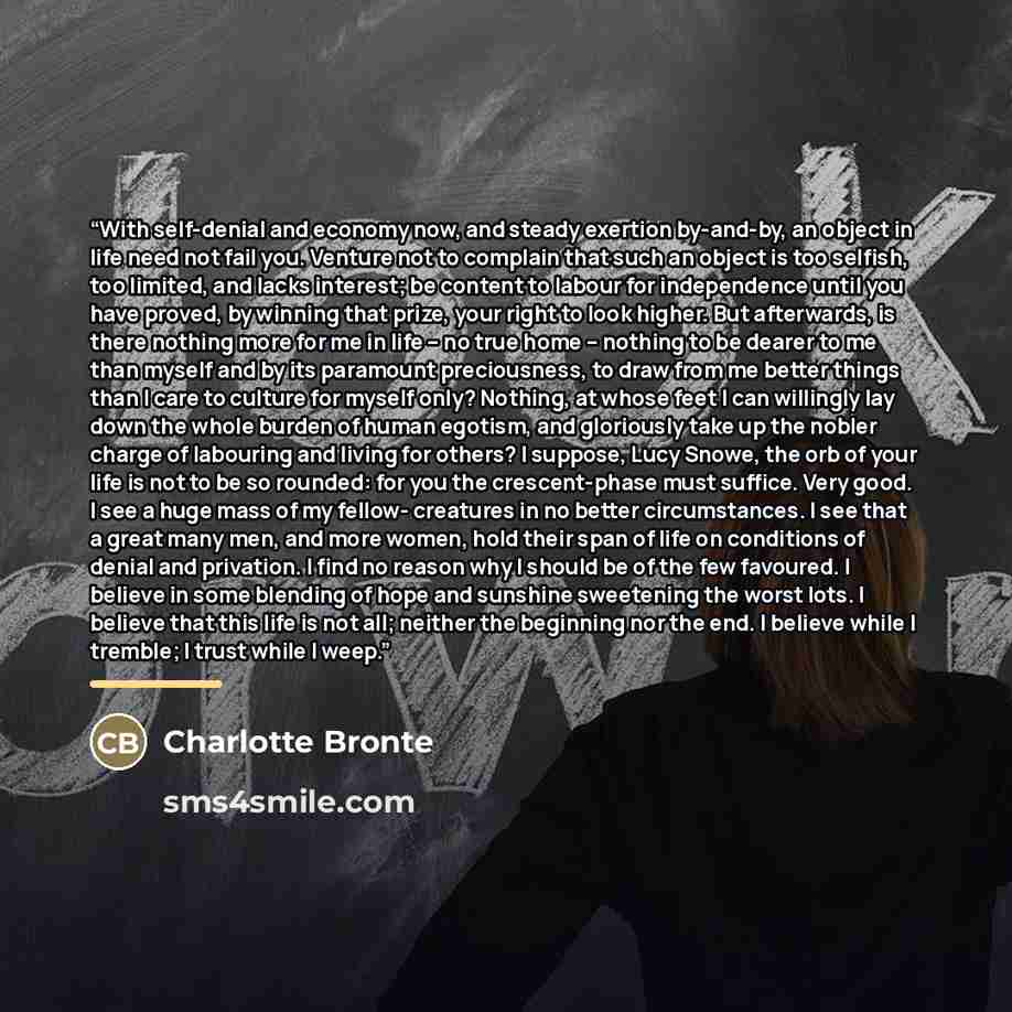 “With self-denial and economy now, and steady exertion by-and-by, an object in life need not fail you. Venture not to complain that such an object is too selfish, too limited, and lacks interest; be content to labour for independence until you have proved, by winning that prize, your right to look…” quote by Charlotte Brontë