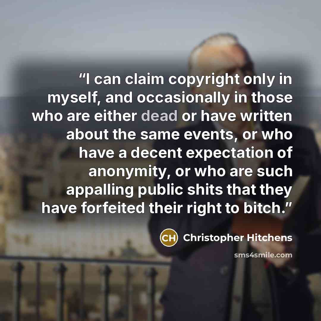 “I can claim copyright only in myself, and occasionally in those who are either dead or have written about the same events, or who have a decent expectation of anonymity, or who are such appalling public shits that they have forfeited their right to bitch.” quote by Christopher Hitchens