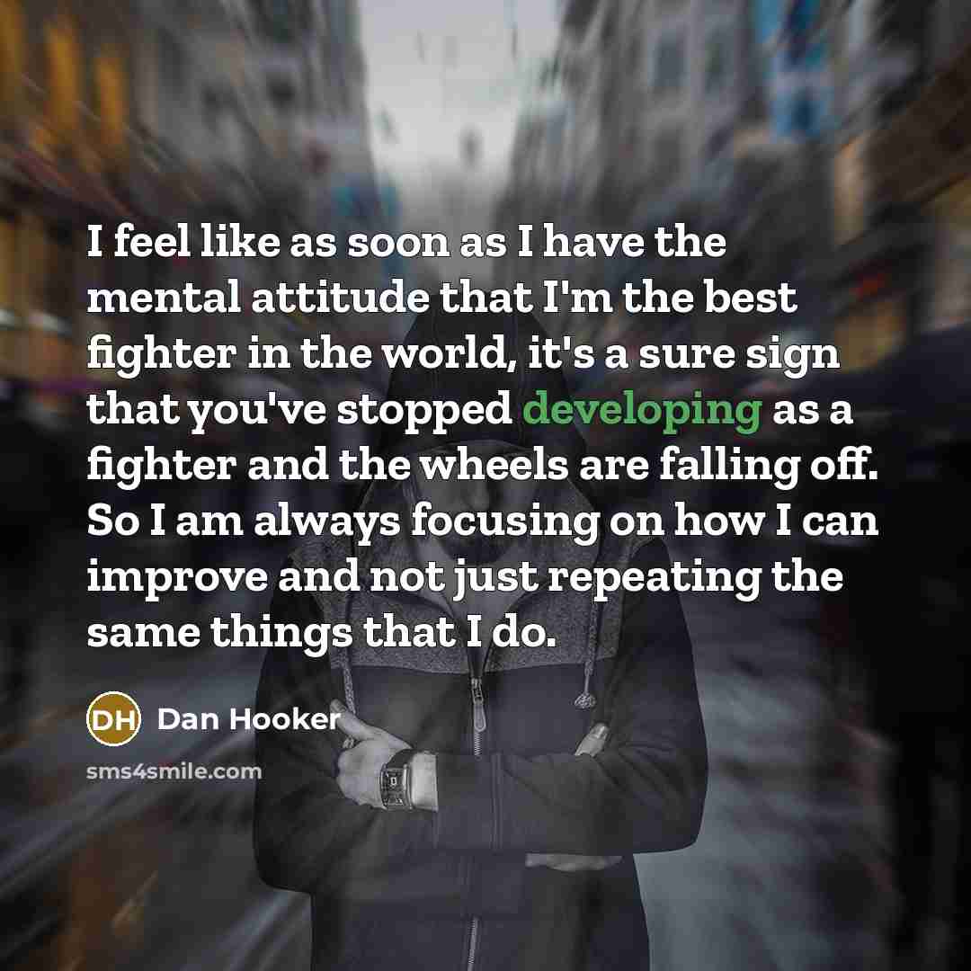 “I feel like as soon as I have the mental attitude that I'm the best fighter in the world, it's a sure sign that you've stopped developing as a fighter and the wheels are falling off. So I am always focusing on how I can improve and not just repeating the same things that I do.” quote by Dan Hooker