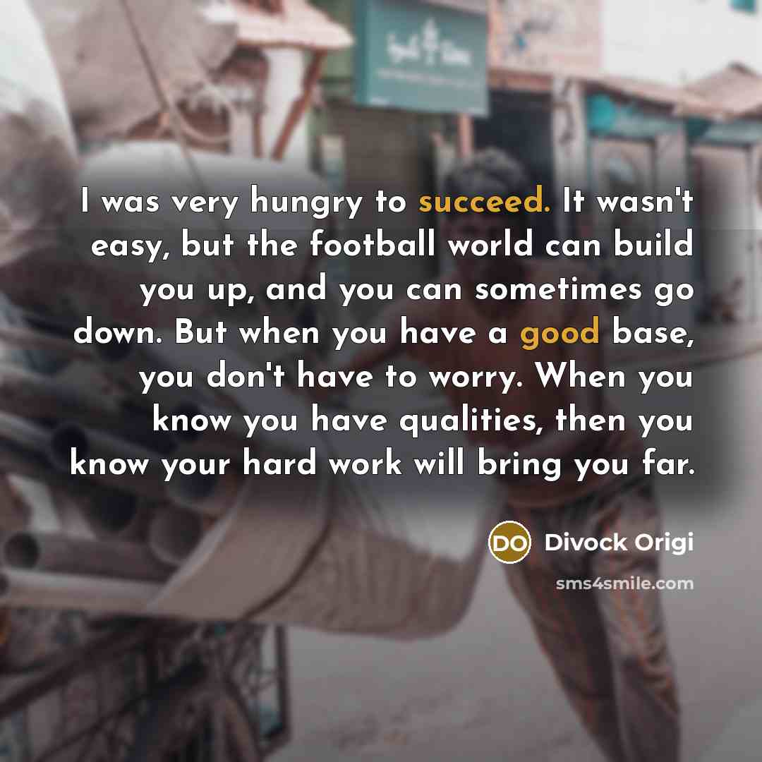 “I was very hungry to succeed. It wasn't easy, but the football world can build you up, and you can sometimes go down. But when you have a good base, you don't have to worry. When you know you have qualities, then you know your hard work will bring you far.” quote by Divock Origi