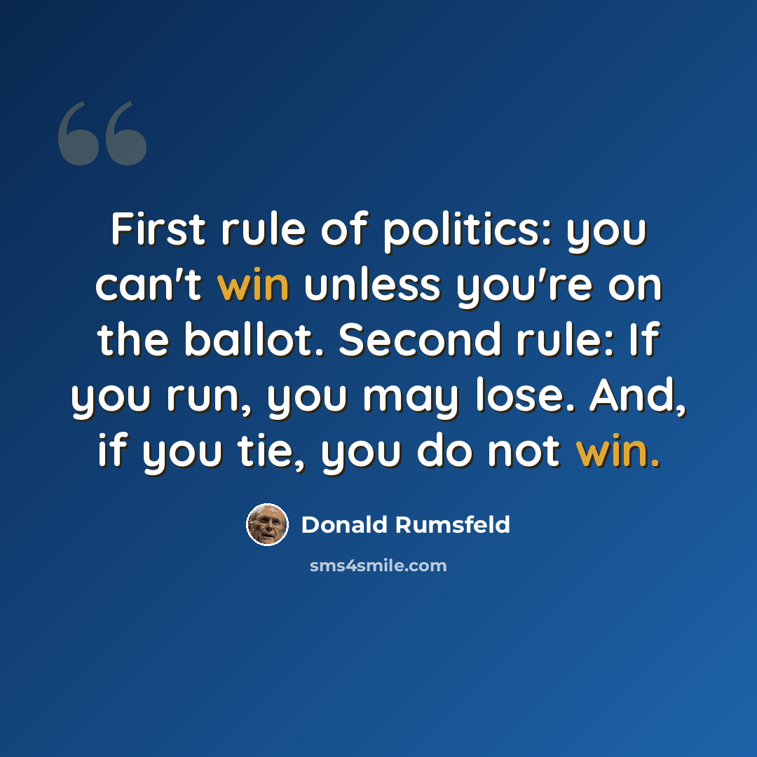 “First rule of politics: you can't win unless you're on the ballot. Second rule: If you run, you may lose. And, if you tie, you do not win.” quote by Donald Rumsfeld