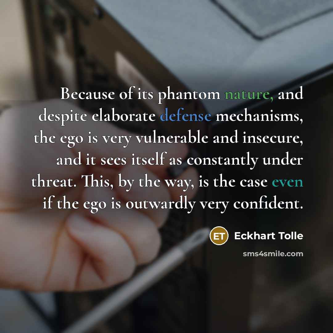“Because of its phantom nature, and despite elaborate defense mechanisms, the ego is very vulnerable and insecure, and it sees itself as constantly under threat. This, by the way, is the case even if the ego is outwardly very confident.” quote by Eckhart Tolle