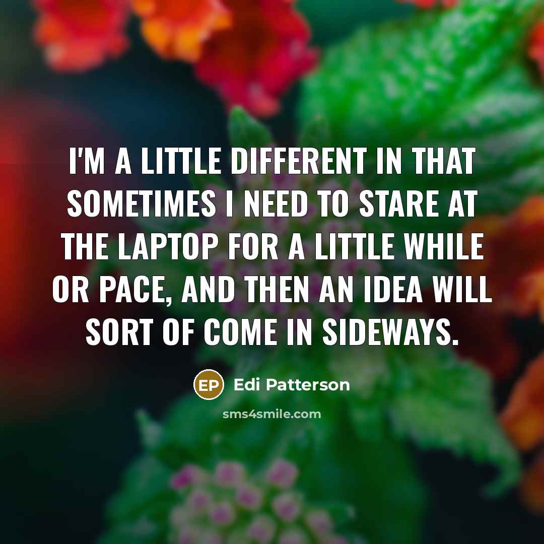 “I'm a little different in that sometimes I need to stare at the laptop for a little while or pace, and then an idea will sort of come in sideways.” quote by Edi Patterson