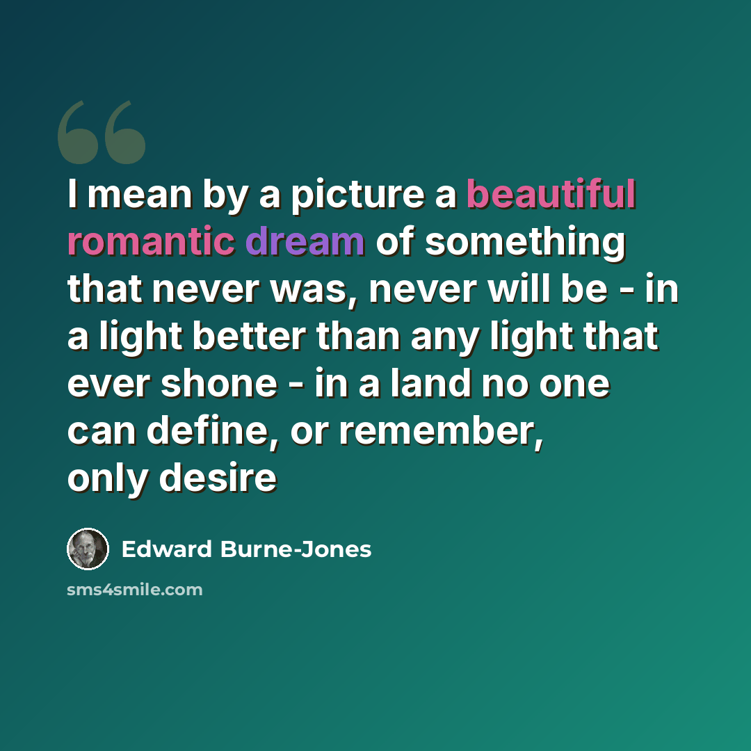 “I mean by a picture a beautiful romantic dream of something that never was, never will be - in a light better than any light that ever shone - in a land no one can define, or remember, only desire” quote by Edward Burne-Jones