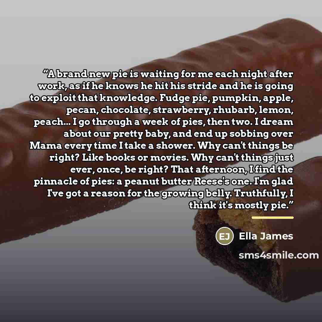“A brand new pie is waiting for me each night after work, as if he knows he hit his stride and he is going to exploit that knowledge. Fudge pie, pumpkin, apple, pecan, chocolate, strawberry, rhubarb, lemon, peach... I go through a week of pies, then two. I dream about our pretty baby, and end up…” quote by Ella James