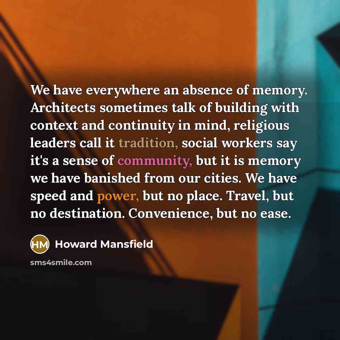 “We have everywhere an absence of memory. Architects sometimes talk of building with context and continuity in mind, religious leaders call it tradition, social workers say it's a sense of community, but it is memory we have banished from our cities. We have speed and power, but no place. Travel…” quote by Howard Mansfield