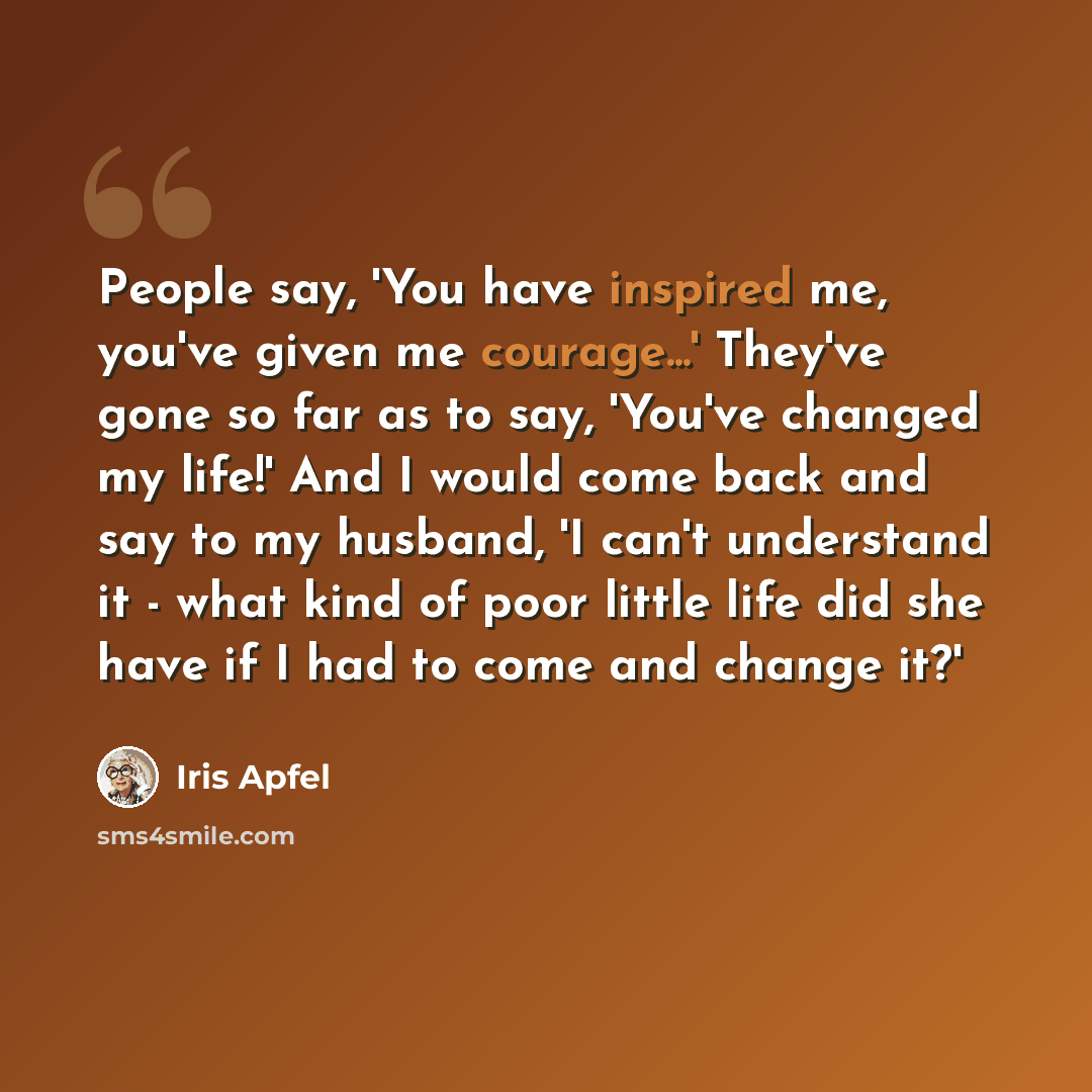 “People say, 'You have inspired me, you've given me courage...' They've gone so far as to say, 'You've changed my life!' And I would come back and say to my husband, 'I can't understand it - what kind of poor little life did she have if I had to come and change it?'” quote by Iris Apfel