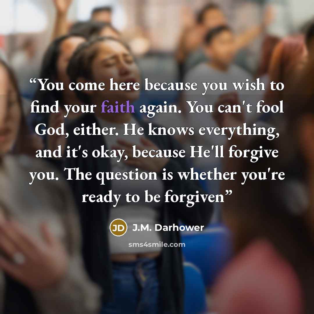 “You come here because you wish to find your faith again. You can't fool God, either. He knows everything, and it's okay, because He'll forgive you. The question is whether you're ready to be forgiven” quote by J.M. Darhower