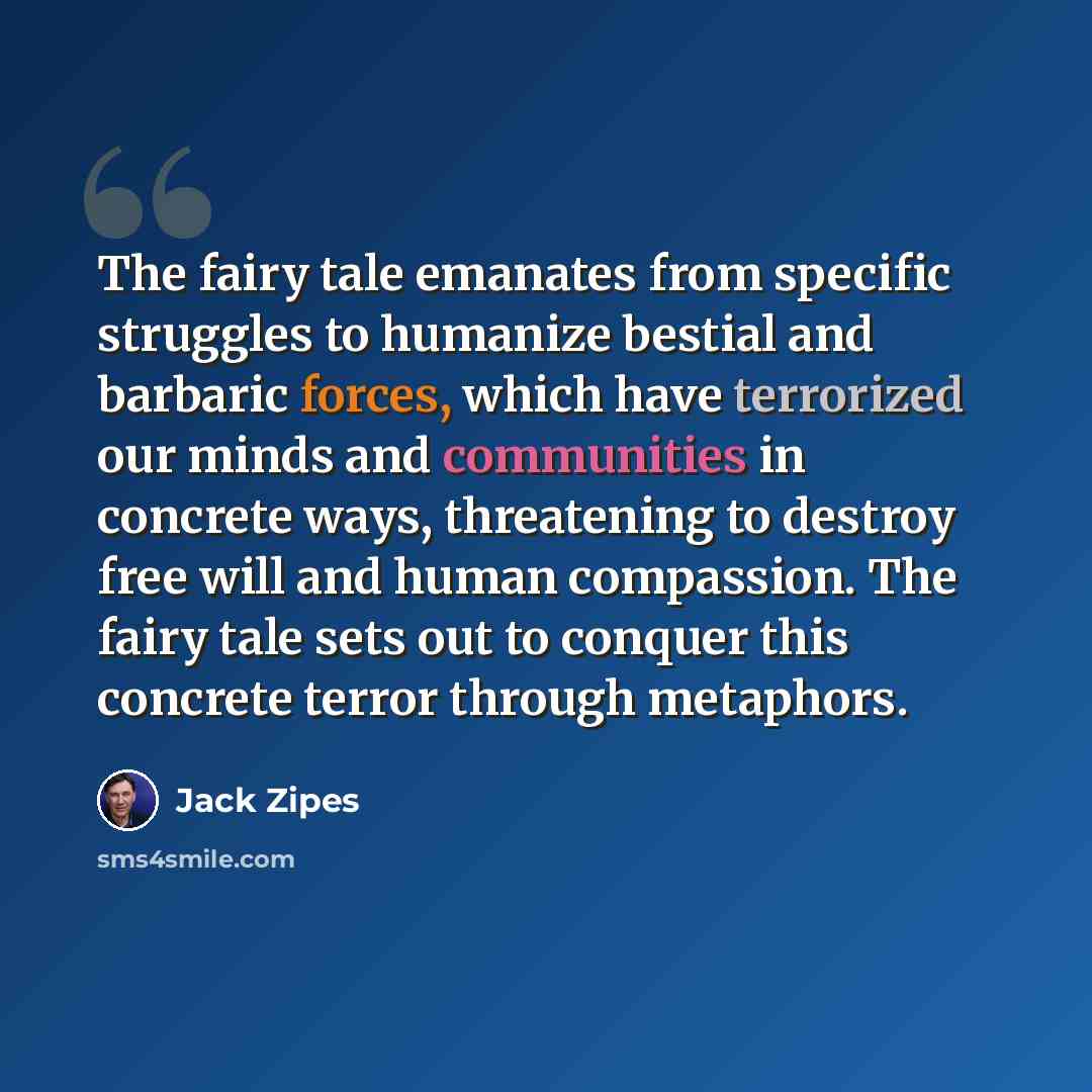 “The fairy tale emanates from specific struggles to humanize bestial and barbaric forces, which have terrorized our minds and communities in concrete ways, threatening to destroy free will and human compassion. The fairy tale sets out to conquer this concrete terror through metaphors.” quote by Jack Zipes