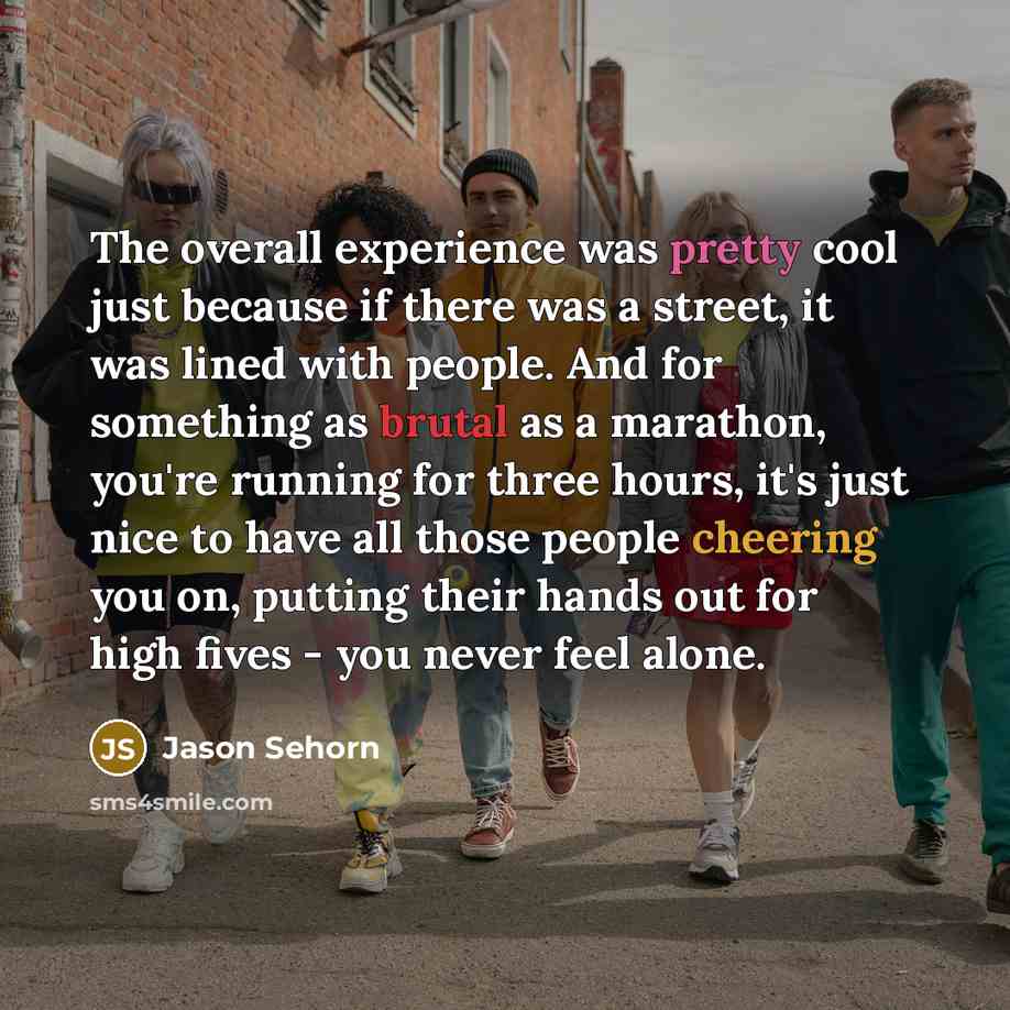 “The overall experience was pretty cool just because if there was a street, it was lined with people. And for something as brutal as a marathon, you're running for three hours, it's just nice to have all those people cheering you on, putting their hands out for high fives - you never feel alone.” quote by Jason Sehorn