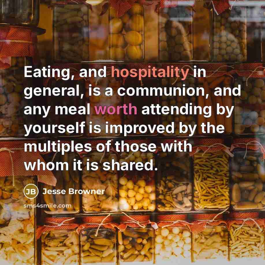 “Eating, and hospitality in general, is a communion, and any meal worth attending by yourself is improved by the multiples of those with whom it is shared.” quote by Jesse Browner