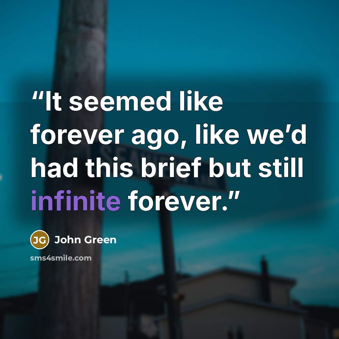 “It seemed like forever ago, like we’d had this brief but still infinite forever.” quote by John Green