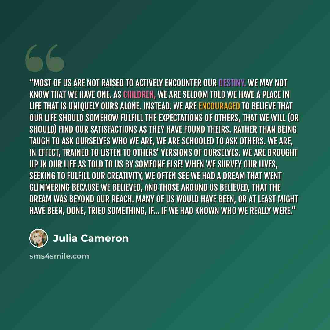 “Most of us are not raised to actively encounter our destiny. We may not know that we have one. As children, we are seldom told we have a place in life that is uniquely ours alone. Instead, we are encouraged to believe that our life should somehow fulfill the expectations of others, that we will…” quote by Julia Cameron