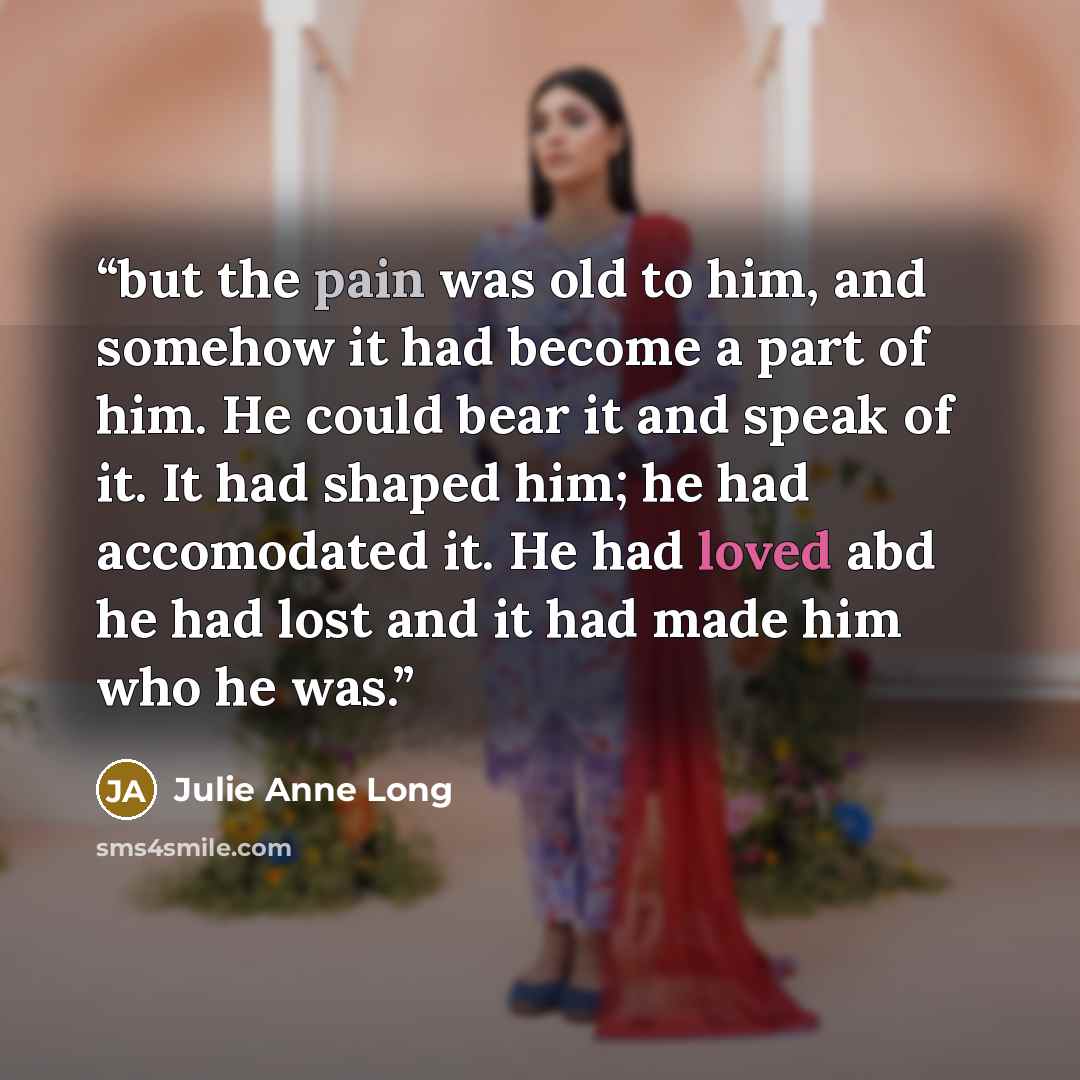 “but the pain was old to him, and somehow it had become a part of him. He could bear it and speak of it. It had shaped him; he had accomodated it. He had loved abd he had lost and it had made him who he was.” quote by Julie Anne Long