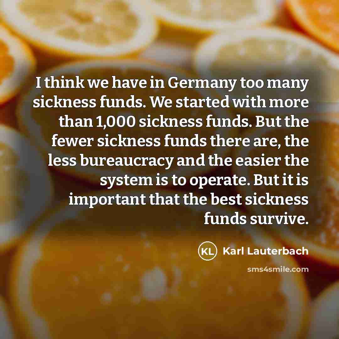 “I think we have in Germany too many sickness funds. We started with more than 1,000 sickness funds. But the fewer sickness funds there are, the less bureaucracy and the easier the system is to operate. But it is important that the best sickness funds survive.” quote by Karl Lauterbach