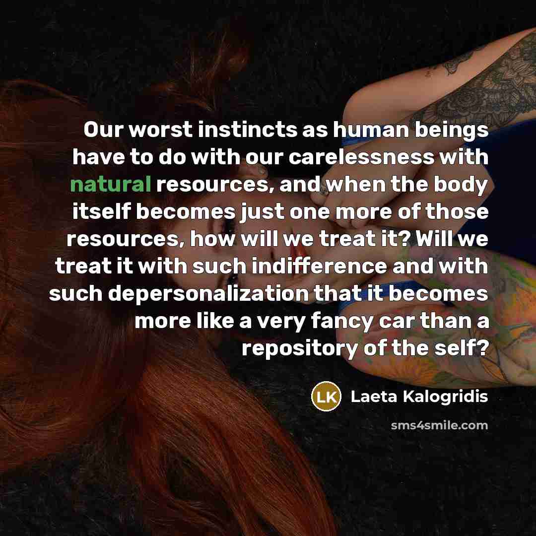 “Our worst instincts as human beings have to do with our carelessness with natural resources, and when the body itself becomes just one more of those resources, how will we treat it? Will we treat it with such indifference and with such depersonalization that it becomes more like a very fancy car…” quote by Laeta Kalogridis