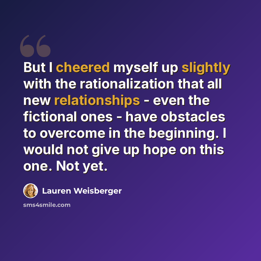 “But I cheered myself up slightly with the rationalization that all new relationships - even the fictional ones - have obstacles to overcome in the beginning. I would not give up hope on this one. Not yet.” quote by Lauren Weisberger
