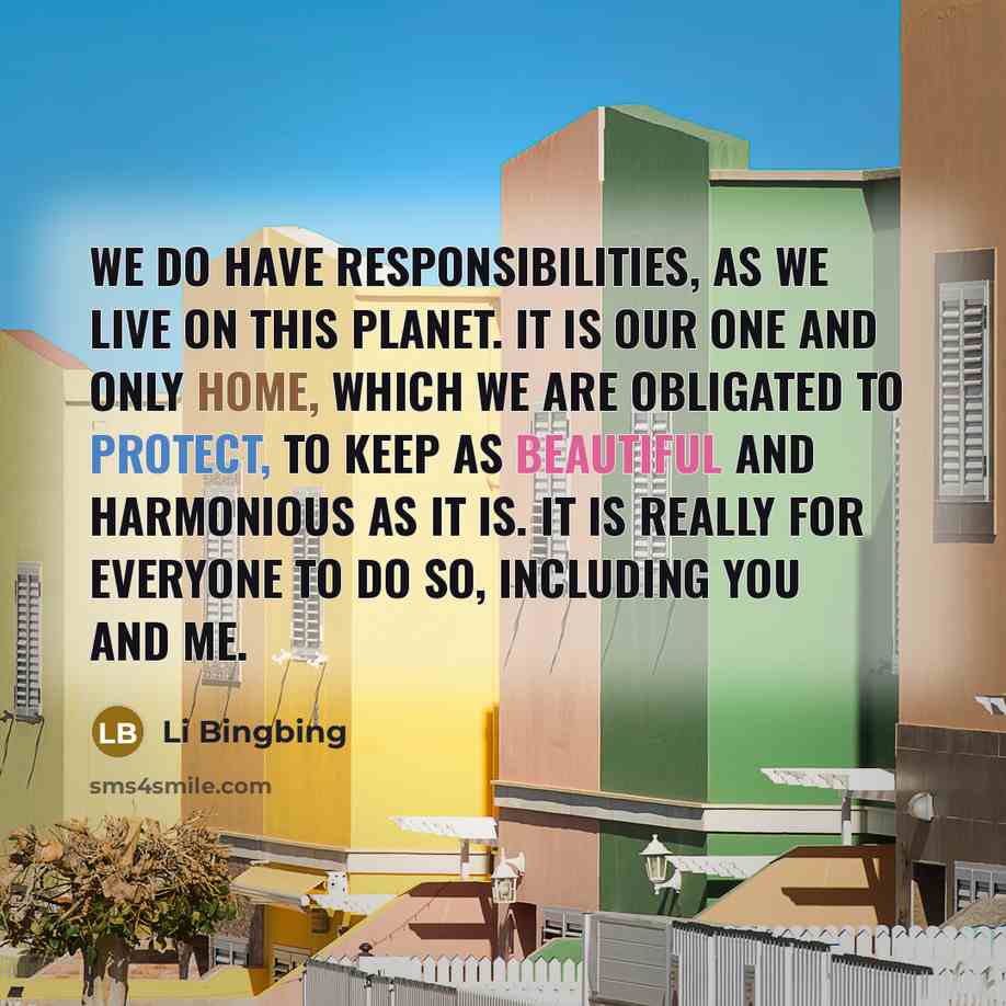 “We do have responsibilities, as we live on this planet. It is our one and only home, which we are obligated to protect, to keep as beautiful and harmonious as it is. It is really for everyone to do so, including you and me.” quote by Li Bingbing