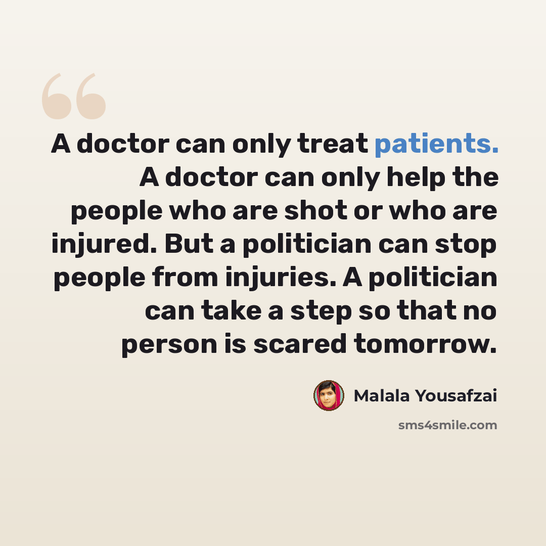 “A doctor can only treat patients. A doctor can only help the people who are shot or who are injured. But a politician can stop people from injuries. A politician can take a step so that no person is scared tomorrow.” quote by Malala Yousafzai