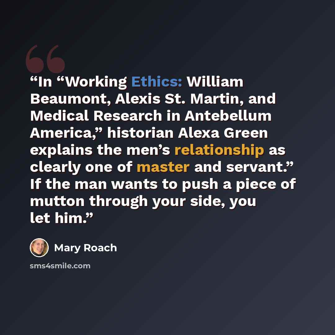 “In “Working Ethics: William Beaumont, Alexis St. Martin, and Medical Research in Antebellum America,” historian Alexa Green explains the men’s relationship as clearly one of master and servant.” If the man wants to push a piece of mutton through your side, you let him.” quote by Mary Roach