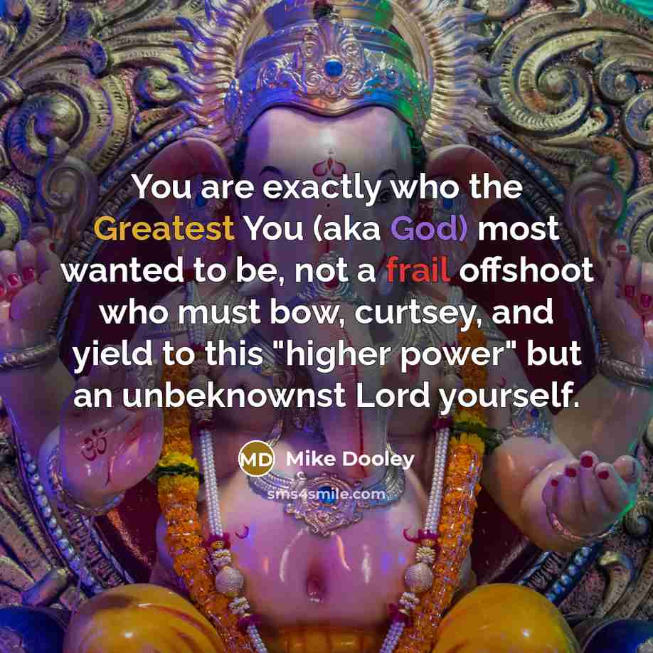 “You are exactly who the Greatest You (aka God) most wanted to be, not a frail offshoot who must bow, curtsey, and yield to this "higher power" but an unbeknownst Lord yourself.” quote by Mike Dooley