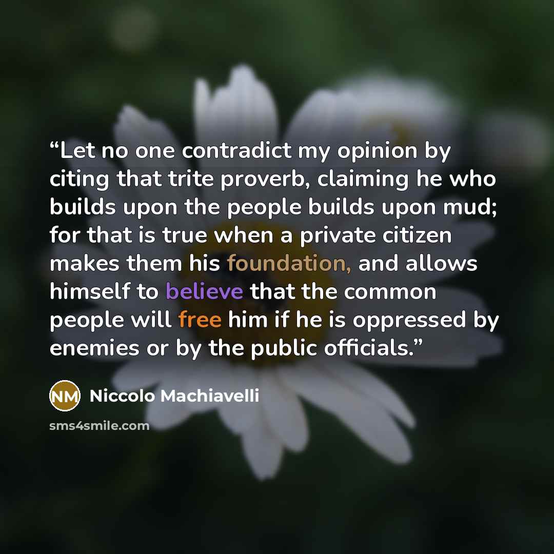 “Let no one contradict my opinion by citing that trite proverb, claiming he who builds upon the people builds upon mud; for that is true when a private citizen makes them his foundation, and allows himself to believe that the common people will free him if he is oppressed by enemies or by the…” quote by Niccolò Machiavelli