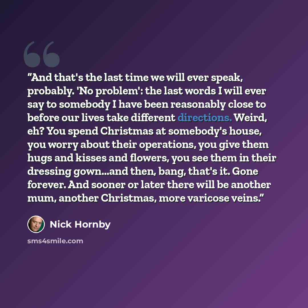 “And that's the last time we will ever speak, probably. 'No problem': the last words I will ever say to somebody I have been reasonably close to before our lives take different directions. Weird, eh? You spend Christmas at somebody's house, you worry about their operations, you give them hugs and…” quote by Nick Hornby